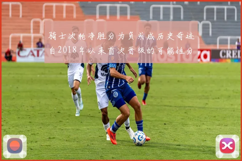 骑士次轮净胜分为负或成历史奇迹自2018年以来首次晋级的可能性分析