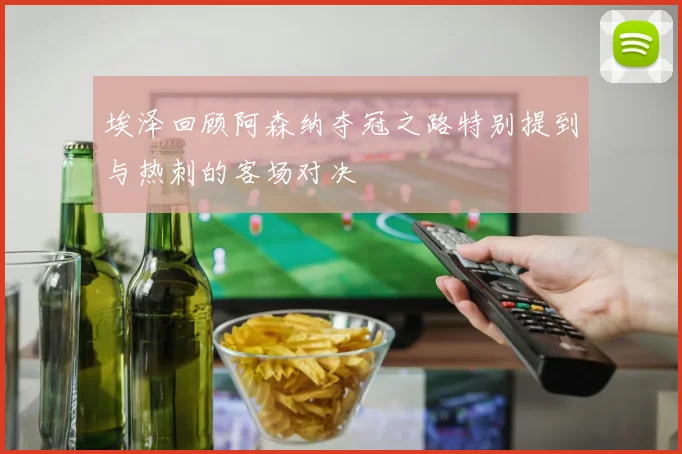 埃泽回顾阿森纳夺冠之路特别提到与热刺的客场对决