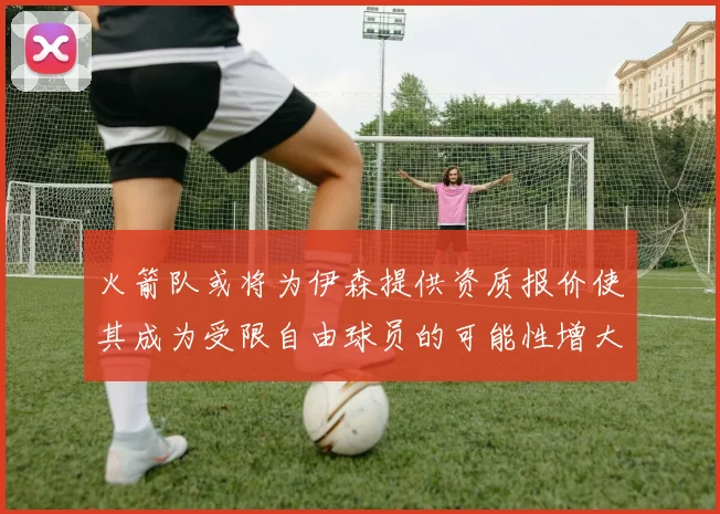 火箭队或将为伊森提供资质报价使其成为受限自由球员的可能性增大