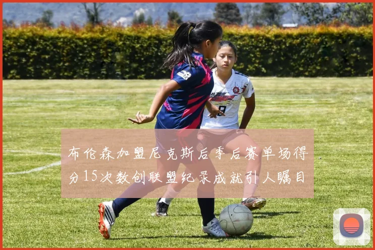 布伦森加盟尼克斯后季后赛单场得分15次数创联盟纪录成就引人瞩目