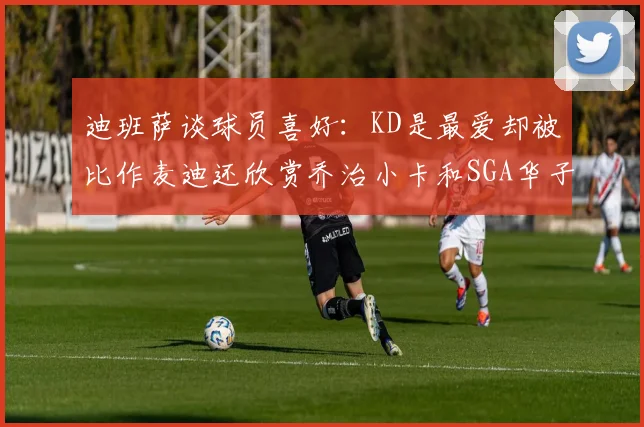 迪班萨谈球员喜好：KD是最爱却被比作麦迪还欣赏乔治小卡和SGA华子