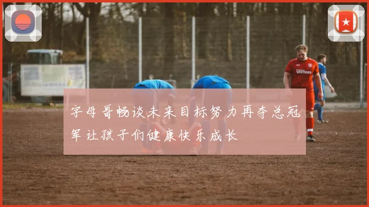 字母哥畅谈未来目标努力再夺总冠军让孩子们健康快乐成长