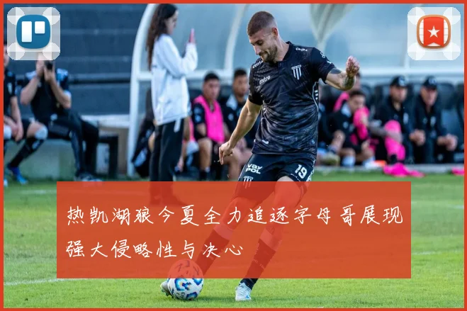 热凯湖狼今夏全力追逐字母哥展现强大侵略性与决心