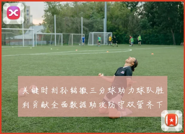 关键时刻孙铭徽三分球助力球队胜利贡献全面数据助攻防守双管齐下