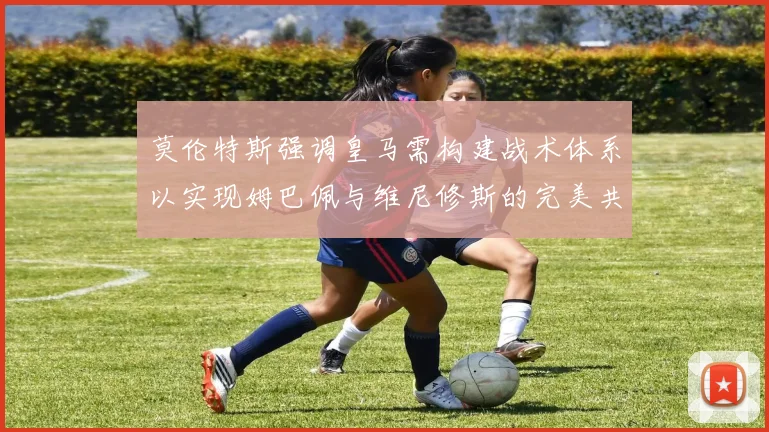 莫伦特斯强调皇马需构建战术体系以实现姆巴佩与维尼修斯的完美共存