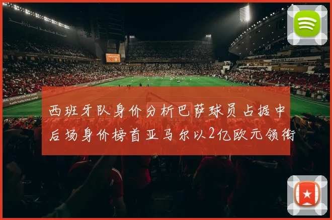 西班牙队身价分析巴萨球员占据中后场身价榜首亚马尔以2亿欧元领衔