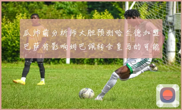 瓜帅前分析师大胆预测哈兰德加盟巴萨将影响姆巴佩转会皇马的可能性