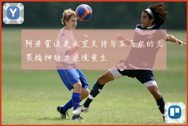 阿劳霍谈更衣室支持与亚马尔的无畏精神助力逆境重生