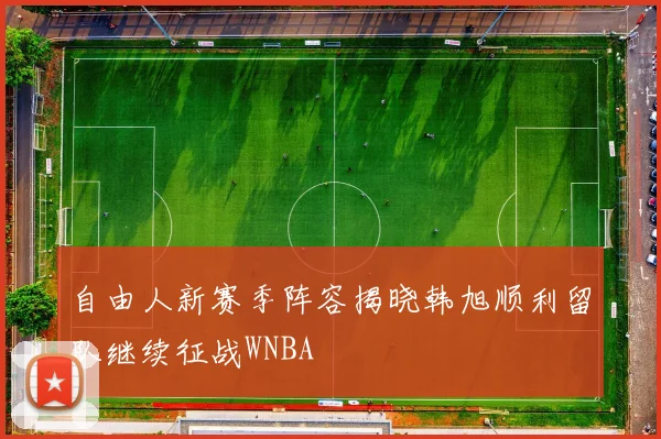 自由人新赛季阵容揭晓韩旭顺利留队继续征战WNBA