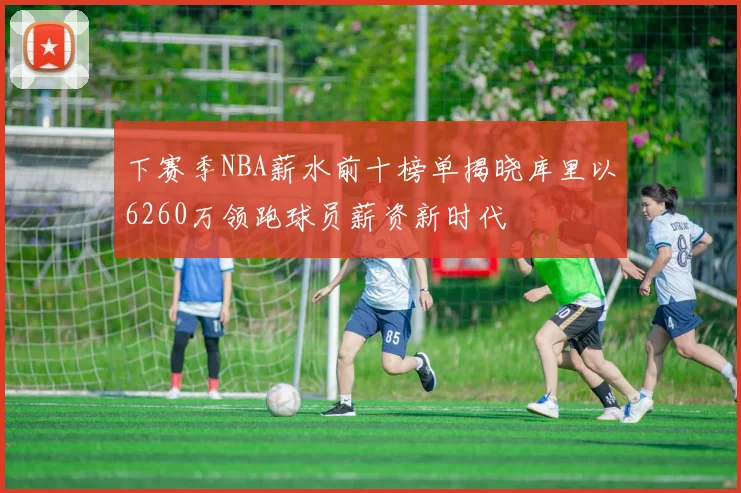 下赛季NBA薪水前十榜单揭晓库里以6260万领跑球员薪资新时代